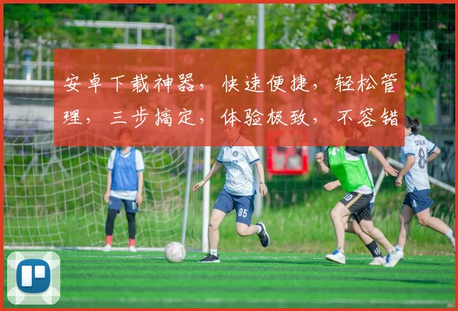 安卓下载神器，快速便捷，轻松管理，三步搞定，体验极致，不容错过