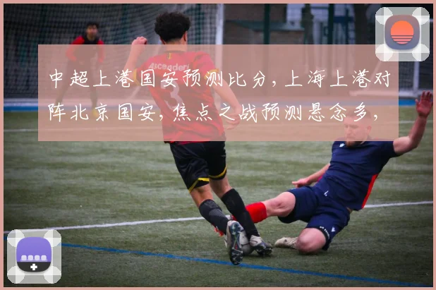 中超上港国安预测比分,上海上港对阵北京国安,焦点之战预测悬念多,拭目以待