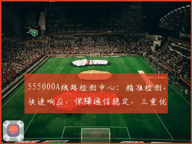 555000A线路检测中心：精准检测，快速响应，保障通信稳定，三重优势，您不容错过的专业选择