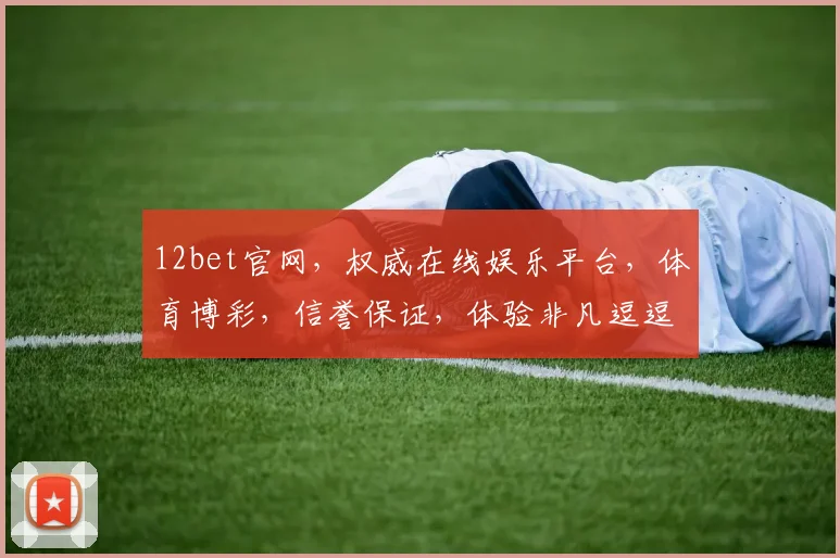 12bet官网，权威在线娱乐平台，体育博彩，信誉保证，体验非凡逗逗乐